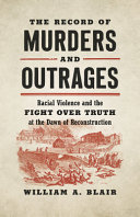 The record of murders and outrages : racial violence and the fight over truth at the dawn of Reconstruction /