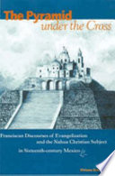 The pyramid under the cross : Franciscan discourses of evangelization and the Nahua Christian subject in sixteenth-century Mexico /
