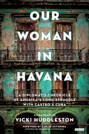 Our woman in Havana : a diplomat's chronicle of America's long struggle with Castro's Cuba /
