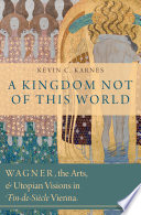 A kingdom not of this world : Wagner, the arts, and utopian visions in fin-de-siècle Vienna /