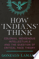 How "Indians" think : colonial indigenous intellectuals and the question of critical race theory /