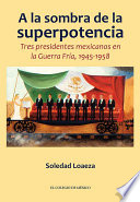 A la sombra de la superpotencia : tres presidentes mexicanos en la Guerra Fría, 1945-1958 /